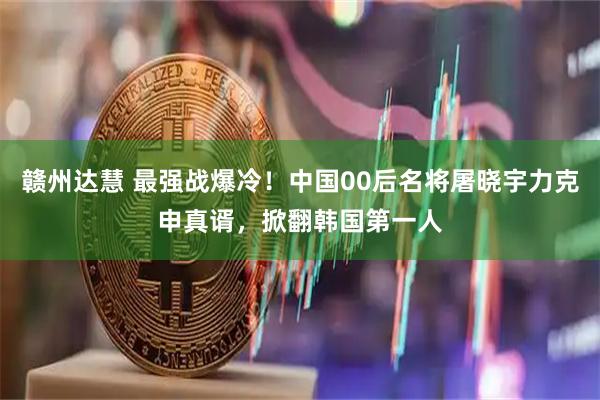 赣州达慧 最强战爆冷！中国00后名将屠晓宇力克申真谞，掀翻韩国第一人
