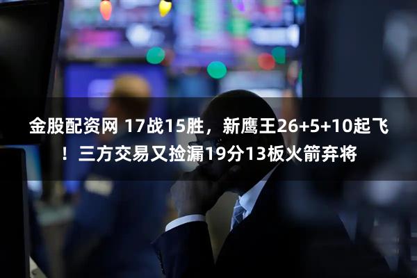 金股配资网 17战15胜，新鹰王26+5+10起飞！三方交易又捡漏19分13板火箭弃将