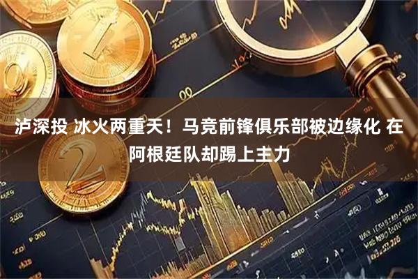 泸深投 冰火两重天！马竞前锋俱乐部被边缘化 在阿根廷队却踢上主力