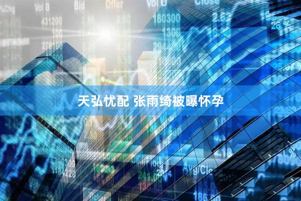 天弘忧配 张雨绮被曝怀孕