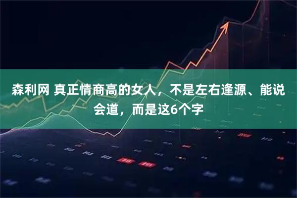 森利网 真正情商高的女人，不是左右逢源、能说会道，而是这6个字
