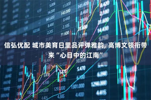 信弘优配 城市美育日里品评弹雅韵, 高博文领衔带来“心目中的江南”