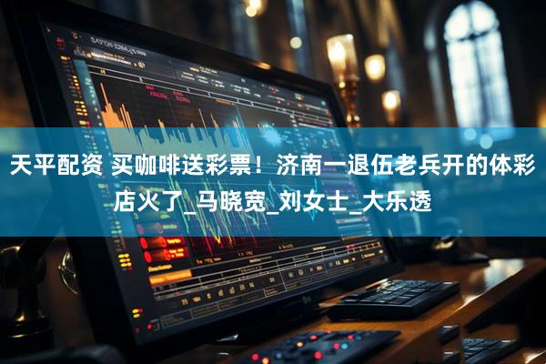 天平配资 买咖啡送彩票！济南一退伍老兵开的体彩店火了_马晓宽_刘女士_大乐透