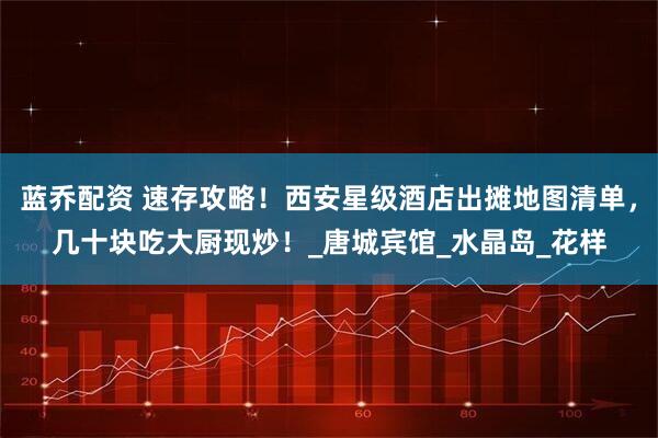 蓝乔配资 速存攻略！西安星级酒店出摊地图清单，几十块吃大厨现炒！_唐城宾馆_水晶岛_花样