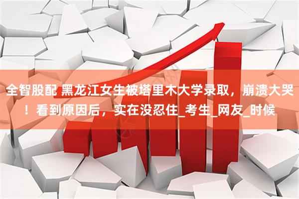 全智股配 黑龙江女生被塔里木大学录取，崩溃大哭！看到原因后，实在没忍住_考生_网友_时候