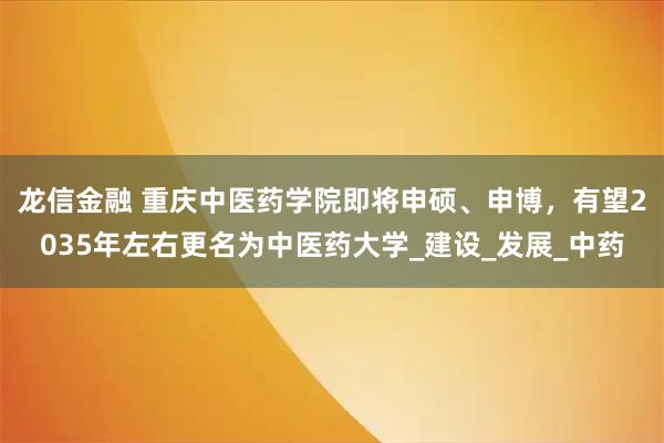 龙信金融 重庆中医药学院即将申硕、申博，有望2035年左右更名为中医药大学_建设_发展_中药