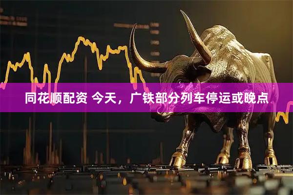 同花顺配资 今天，广铁部分列车停运或晚点