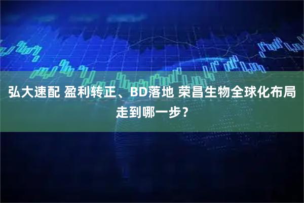 弘大速配 盈利转正、BD落地 荣昌生物全球化布局走到哪一步？