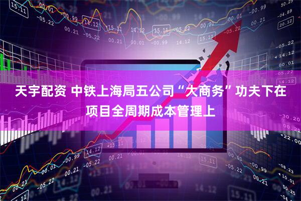 天宇配资 中铁上海局五公司“大商务”功夫下在项目全周期成本管理上