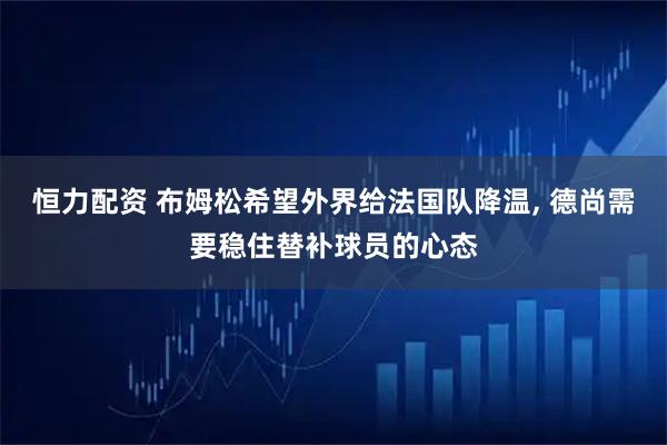 恒力配资 布姆松希望外界给法国队降温, 德尚需要稳住替补球员的心态