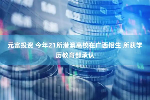 元富投资 今年21所港澳高校在广西招生 所获学历教育部承认