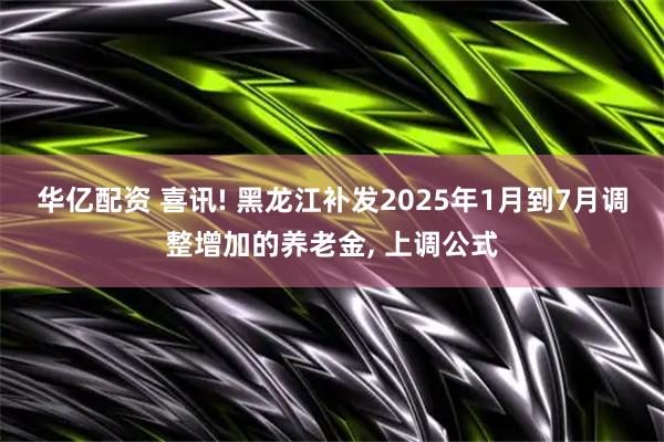 华亿配资 喜讯! 黑龙江补发2025年1月到7月调整增加的养老金, 上调公式