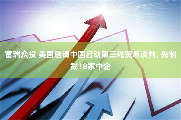 富瑞众投 美国邀请中国启动第三轮贸易谈判, 先制裁18家中企