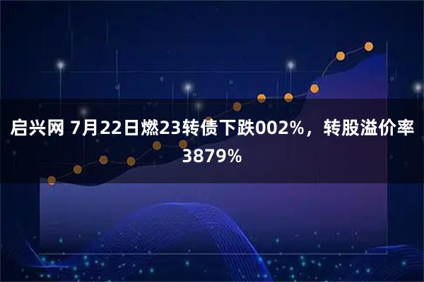 启兴网 7月22日燃23转债下跌002%，转股溢价率3879%