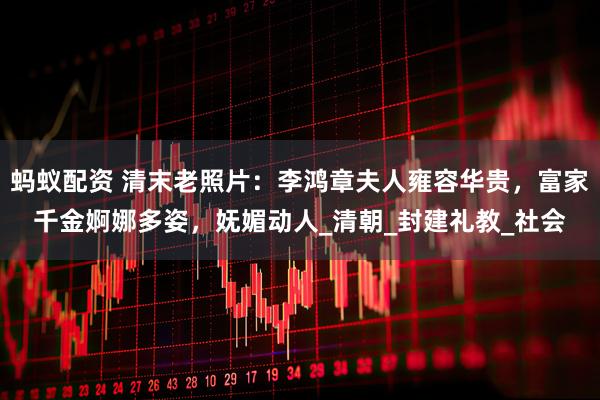 蚂蚁配资 清末老照片：李鸿章夫人雍容华贵，富家千金婀娜多姿，妩媚动人_清朝_封建礼教_社会