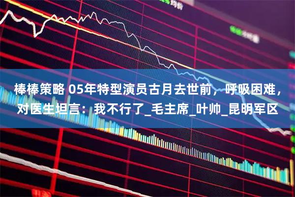 棒棒策略 05年特型演员古月去世前，呼吸困难，对医生坦言：我不行了_毛主席_叶帅_昆明军区