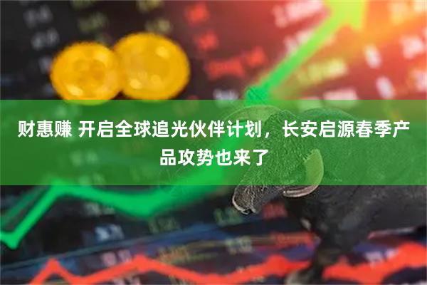 财惠赚 开启全球追光伙伴计划，长安启源春季产品攻势也来了