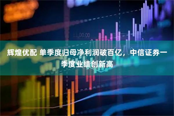 辉煌优配 单季度归母净利润破百亿，中信证券一季度业绩创新高
