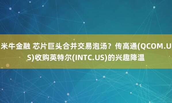 米牛金融 芯片巨头合并交易泡汤？传高通(QCOM.US)收购英特尔(INTC.US)的兴趣降温