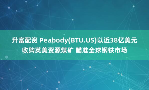 升富配资 Peabody(BTU.US)以近38亿美元收购英美资源煤矿 瞄准全球钢铁市场