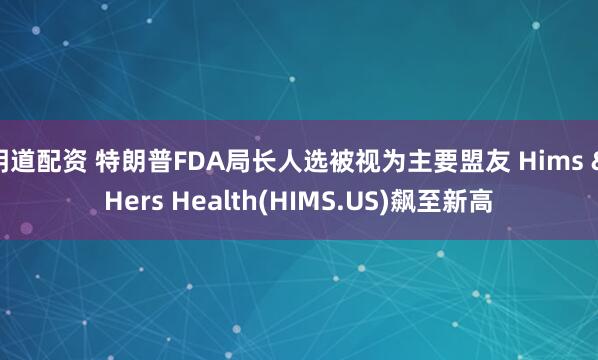 明道配资 特朗普FDA局长人选被视为主要盟友 Hims & Hers Health(HIMS.US)飙至新高