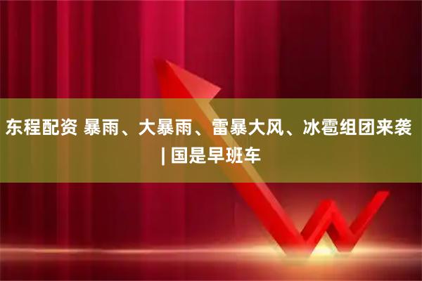 东程配资 暴雨、大暴雨、雷暴大风、冰雹组团来袭 | 国是早班车