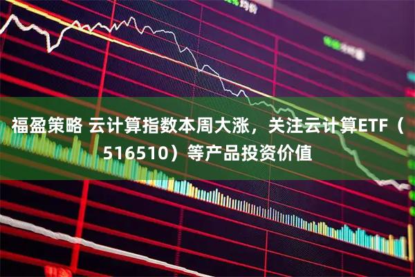 福盈策略 云计算指数本周大涨，关注云计算ETF（516510）等产品投资价值